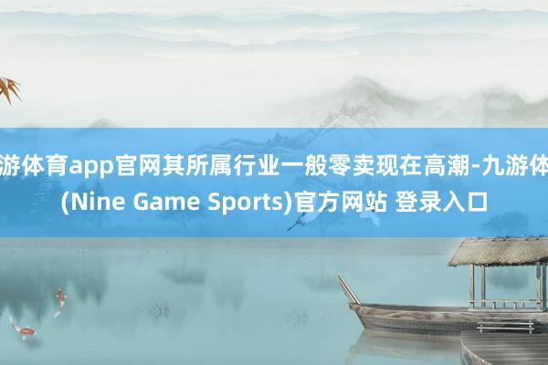 九游体育app官网其所属行业一般零卖现在高潮-九游体育(Nine Game Sports)官方网站 登录入口