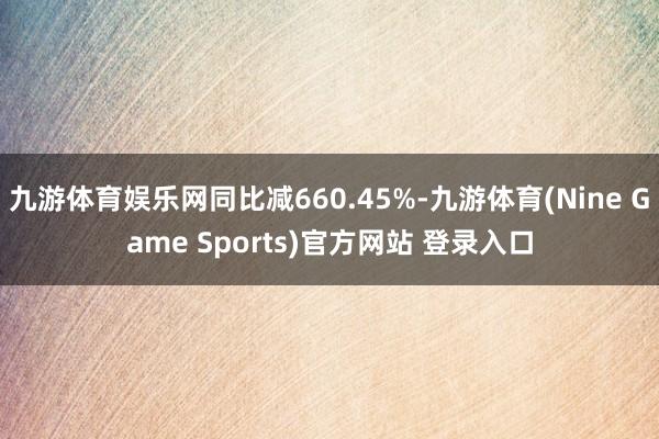 九游体育娱乐网同比减660.45%-九游体育(Nine Game Sports)官方网站 登录入口