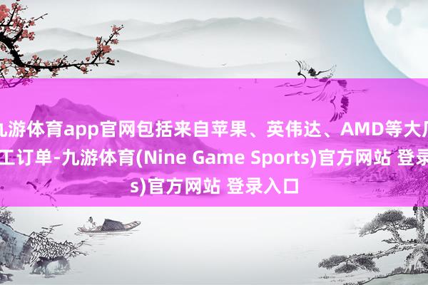 九游体育app官网包括来自苹果、英伟达、AMD等大厂的代工订单-九游体育(Nine Game Sports)官方网站 登录入口