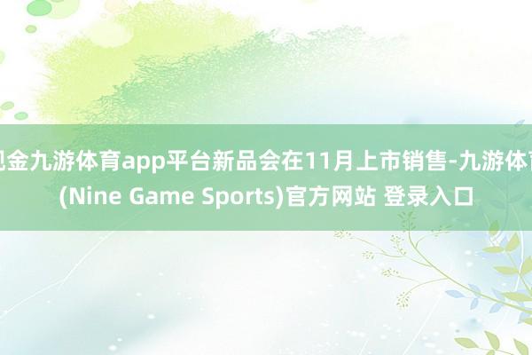 现金九游体育app平台新品会在11月上市销售-九游体育(Nine Game Sports)官方网站 登录入口