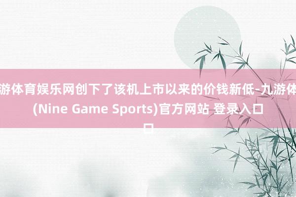 九游体育娱乐网创下了该机上市以来的价钱新低-九游体育(Nine Game Sports)官方网站 登录入口