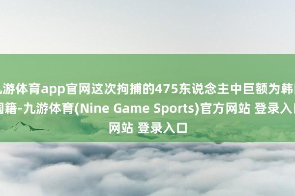九游体育app官网这次拘捕的475东说念主中巨额为韩国国籍-九游体育(Nine Game Sports)官方网站 登录入口
