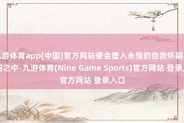 九游体育app(中国)官方网站便会堕入永恒的自我怀疑与郁闷之中-九游体育(Nine Game Sports)官方网站 登录入口