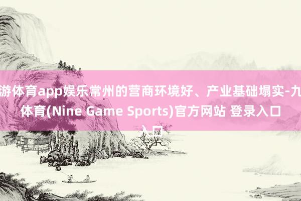 九游体育app娱乐常州的营商环境好、产业基础塌实-九游体育(Nine Game Sports)官方网站 登录入口