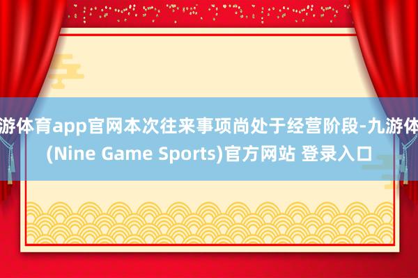 九游体育app官网本次往来事项尚处于经营阶段-九游体育(Nine Game Sports)官方网站 登录入口