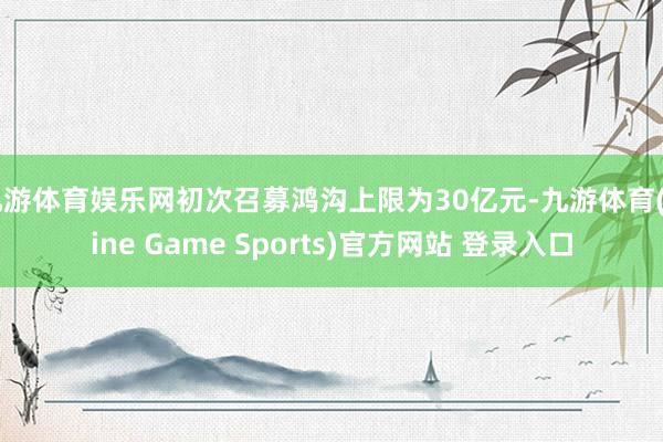 九游体育娱乐网初次召募鸿沟上限为30亿元-九游体育(Nine Game Sports)官方网站 登录入口