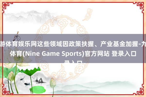 九游体育娱乐网这些领域因政策扶握、产业基金加握-九游体育(Nine Game Sports)官方网站 登录入口
