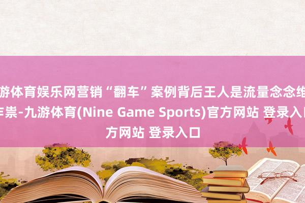 九游体育娱乐网营销“翻车”案例背后王人是流量念念维在作祟-九游体育(Nine Game Sports)官方网站 登录入口
