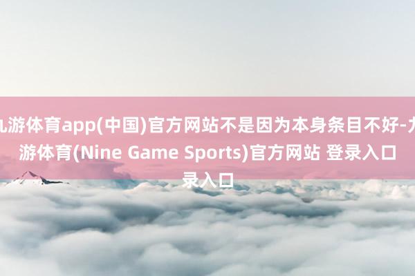 九游体育app(中国)官方网站不是因为本身条目不好-九游体育(Nine Game Sports)官方网站 登录入口