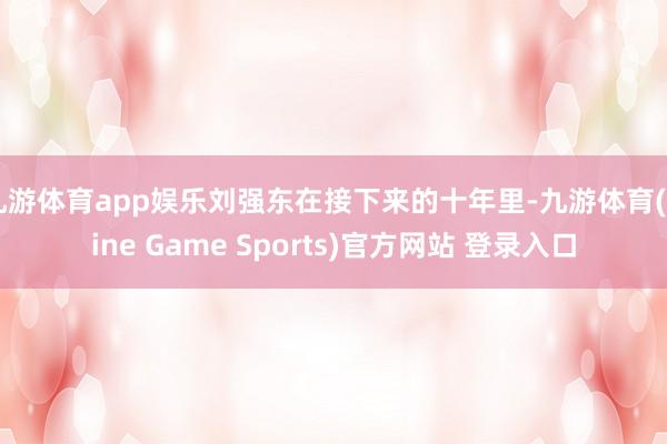 九游体育app娱乐刘强东在接下来的十年里-九游体育(Nine Game Sports)官方网站 登录入口
