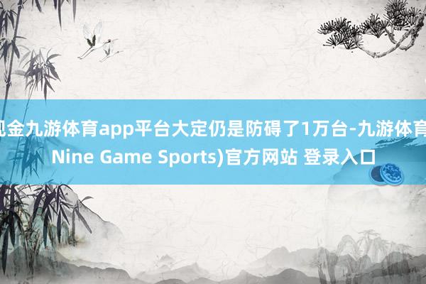 现金九游体育app平台大定仍是防碍了1万台-九游体育(Nine Game Sports)官方网站 登录入口