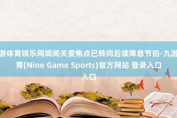 九游体育娱乐网阛阓关爱焦点已转向后续降息节拍-九游体育(Nine Game Sports)官方网站 登录入口