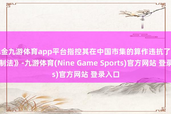 现金九游体育app平台指控其在中国市集的算作违抗了《反控制法》-九游体育(Nine Game Sports)官方网站 登录入口