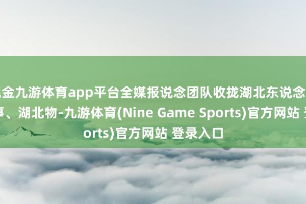 现金九游体育app平台全媒报说念团队收拢湖北东说念主、湖北事、湖北物-九游体育(Nine Game Sports)官方网站 登录入口