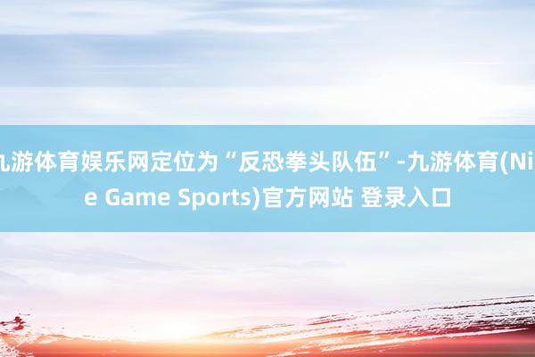 九游体育娱乐网定位为“反恐拳头队伍”-九游体育(Nine Game Sports)官方网站 登录入口