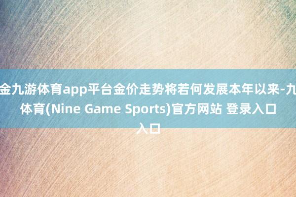 现金九游体育app平台金价走势将若何发展本年以来-九游体育(Nine Game Sports)官方网站 登录入口
