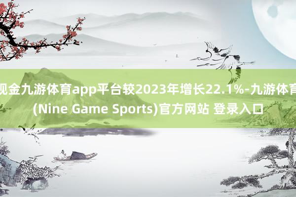 现金九游体育app平台较2023年增长22.1%-九游体育(Nine Game Sports)官方网站 登录入口