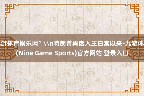 九游体育娱乐网”\n特朗普再度入主白宫以来-九游体育(Nine Game Sports)官方网站 登录入口