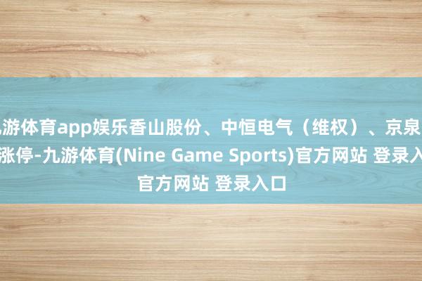 九游体育app娱乐香山股份、中恒电气（维权）、京泉华等涨停-九游体育(Nine Game Sports)官方网站 登录入口