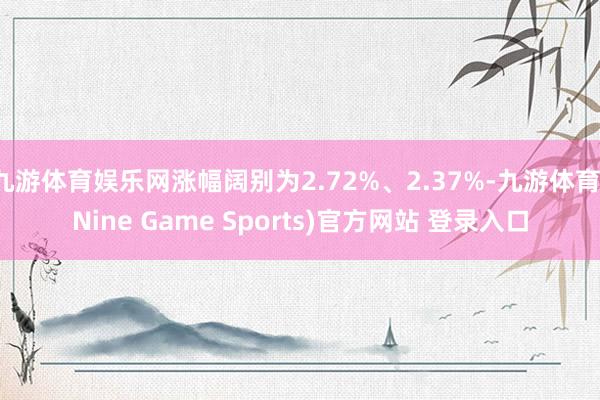 九游体育娱乐网涨幅阔别为2.72%、2.37%-九游体育(Nine Game Sports)官方网站 登录入口
