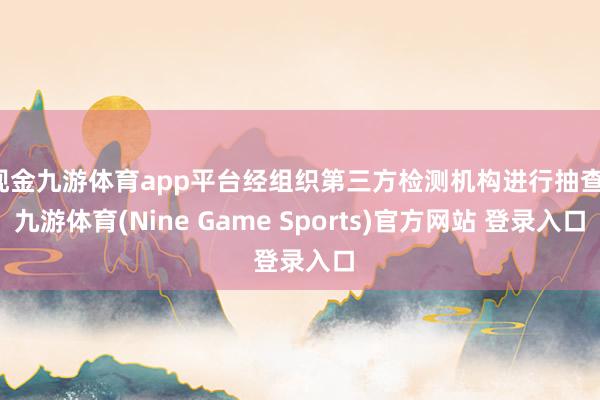 现金九游体育app平台经组织第三方检测机构进行抽查-九游体育(Nine Game Sports)官方网站 登录入口