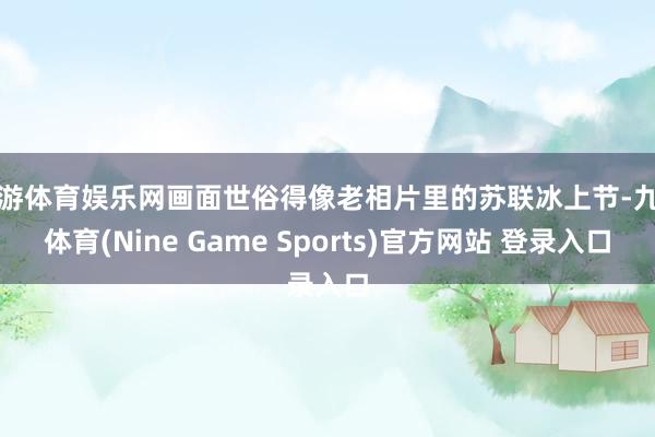九游体育娱乐网画面世俗得像老相片里的苏联冰上节-九游体育(Nine Game Sports)官方网站 登录入口
