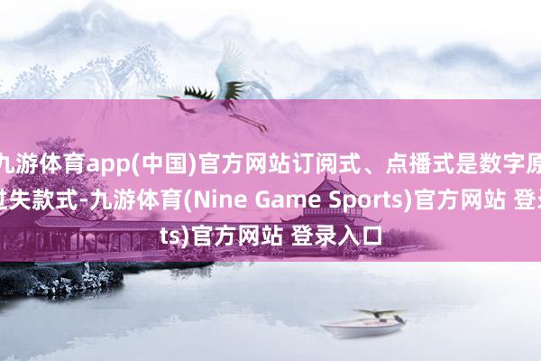 九游体育app(中国)官方网站订阅式、点播式是数字原生的过失款式-九游体育(Nine Game Sports)官方网站 登录入口
