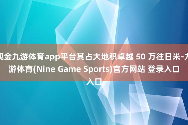 现金九游体育app平台其占大地积卓越 50 万往日米-九游体育(Nine Game Sports)官方网站 登录入口