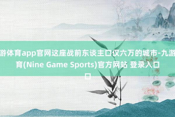 九游体育app官网这座战前东谈主口仅六万的城市-九游体育(Nine Game Sports)官方网站 登录入口