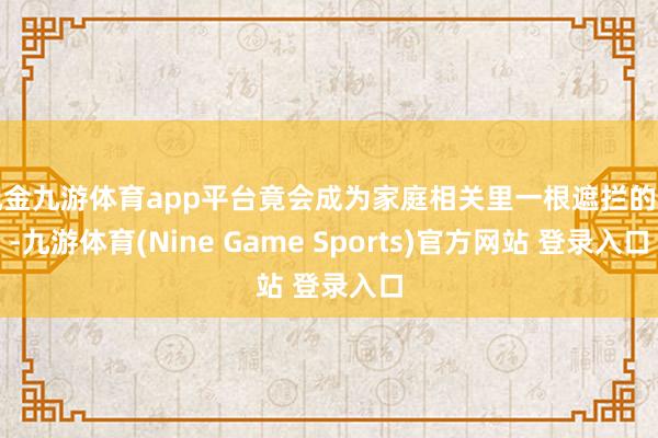 现金九游体育app平台竟会成为家庭相关里一根遮拦的刺-九游体育(Nine Game Sports)官方网站 登录入口