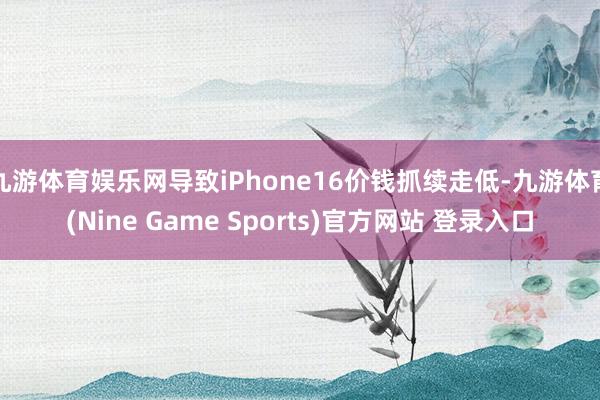 九游体育娱乐网导致iPhone16价钱抓续走低-九游体育(Nine Game Sports)官方网站 登录入口