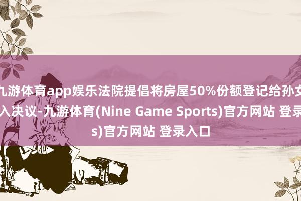 九游体育app娱乐法院提倡将房屋50%份额登记给孙女的长入决议-九游体育(Nine Game Sports)官方网站 登录入口