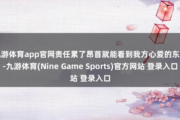 九游体育app官网责任累了昂首就能看到我方心爱的东西-九游体育(Nine Game Sports)官方网站 登录入口