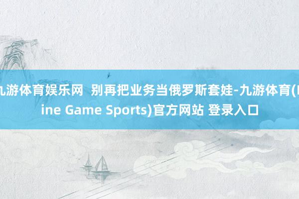 九游体育娱乐网  别再把业务当俄罗斯套娃-九游体育(Nine Game Sports)官方网站 登录入口