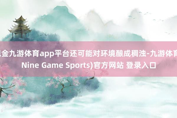 现金九游体育app平台还可能对环境酿成稠浊-九游体育(Nine Game Sports)官方网站 登录入口