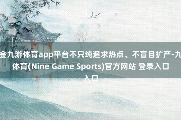 现金九游体育app平台不只纯追求热点、不盲目扩产-九游体育(Nine Game Sports)官方网站 登录入口