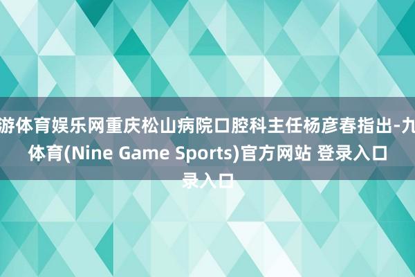 九游体育娱乐网重庆松山病院口腔科主任杨彦春指出-九游体育(Nine Game Sports)官方网站 登录入口