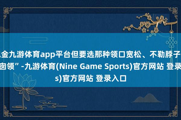 现金九游体育app平台但要选那种领口宽松、不勒脖子的“烟囱领”-九游体育(Nine Game Sports)官方网站 登录入口