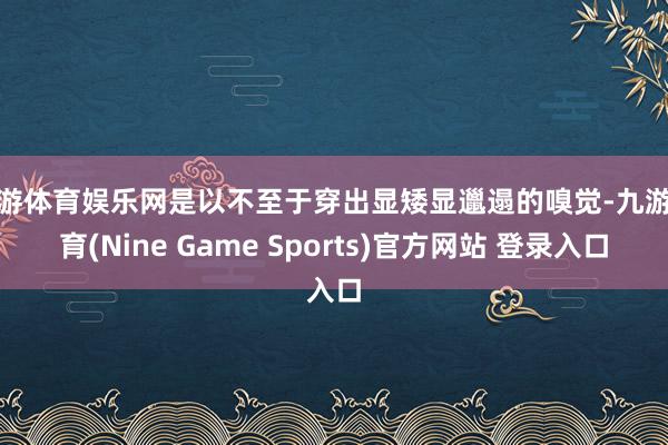 九游体育娱乐网是以不至于穿出显矮显邋遢的嗅觉-九游体育(Nine Game Sports)官方网站 登录入口