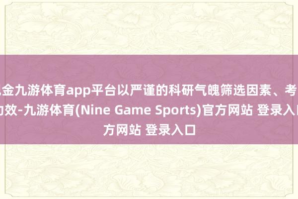现金九游体育app平台以严谨的科研气魄筛选因素、考证功效-九游体育(Nine Game Sports)官方网站 登录入口