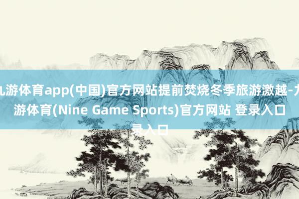 九游体育app(中国)官方网站提前焚烧冬季旅游激越-九游体育(Nine Game Sports)官方网站 登录入口