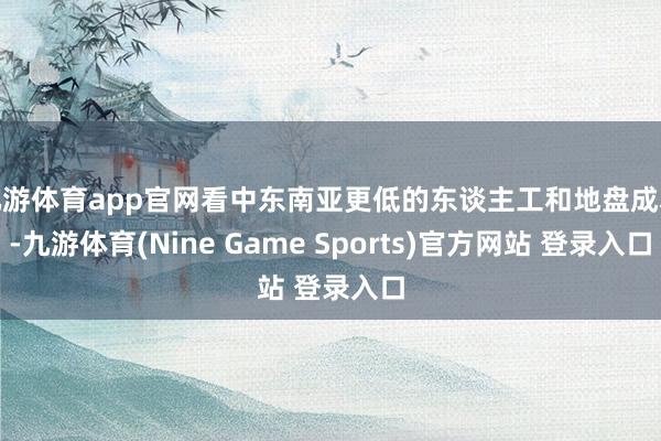 九游体育app官网看中东南亚更低的东谈主工和地盘成本-九游体育(Nine Game Sports)官方网站 登录入口