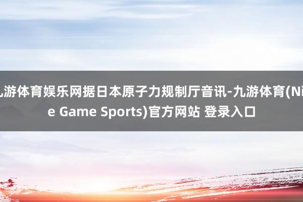 九游体育娱乐网据日本原子力规制厅音讯-九游体育(Nine Game Sports)官方网站 登录入口