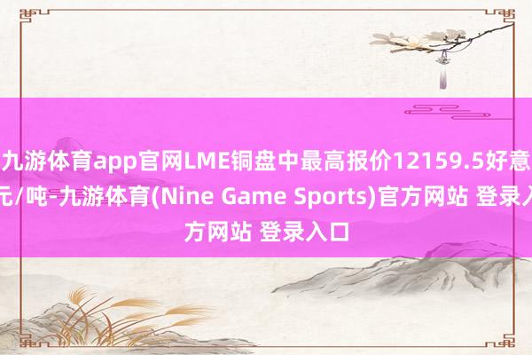 九游体育app官网LME铜盘中最高报价12159.5好意思元/吨-九游体育(Nine Game Sports)官方网站 登录入口
