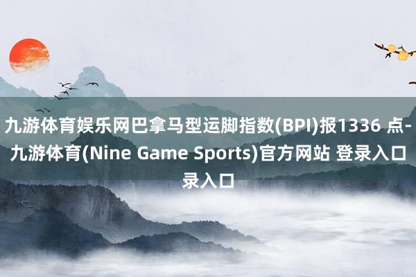 九游体育娱乐网巴拿马型运脚指数(BPI)报1336 点-九游体育(Nine Game Sports)官方网站 登录入口