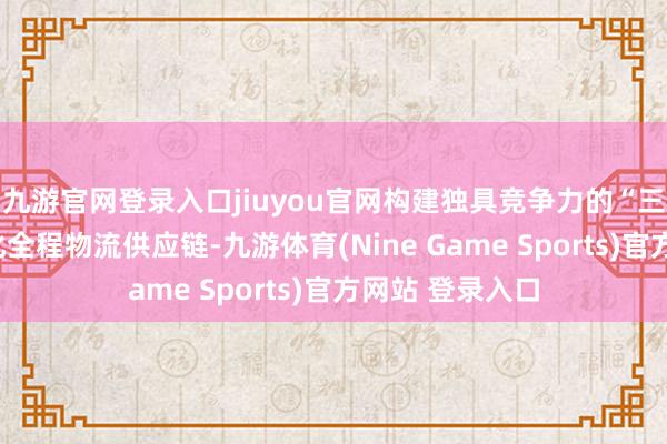 九游官网登录入口jiuyou官网构建独具竞争力的“三池三港”一体化全程物流供应链-九游体育(Nine Game Sports)官方网站 登录入口
