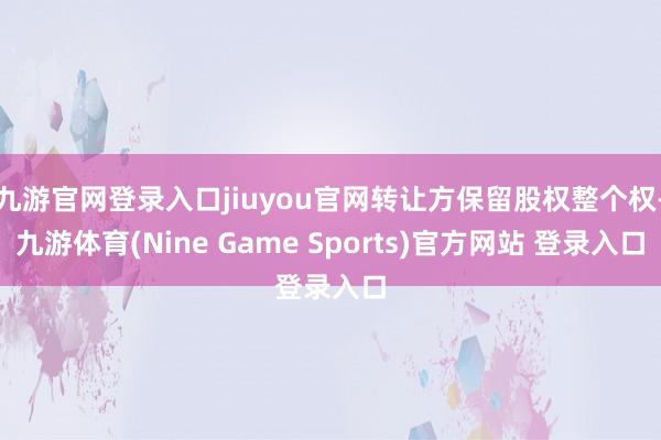 九游官网登录入口jiuyou官网转让方保留股权整个权-九游体育(Nine Game Sports)官方网站 登录入口