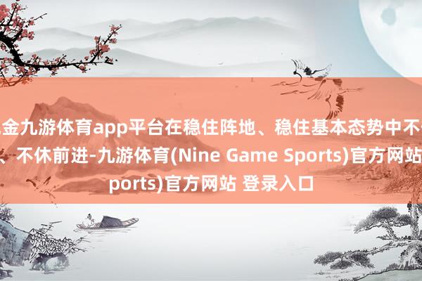 现金九游体育app平台在稳住阵地、稳住基本态势中不休贬假造题、不休前进-九游体育(Nine Game Sports)官方网站 登录入口