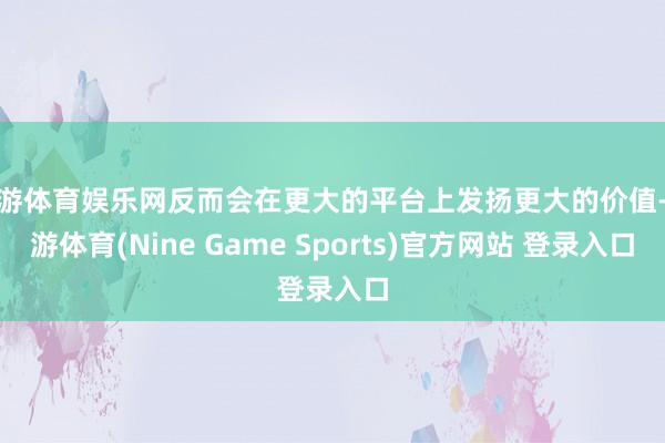 九游体育娱乐网反而会在更大的平台上发扬更大的价值-九游体育(Nine Game Sports)官方网站 登录入口