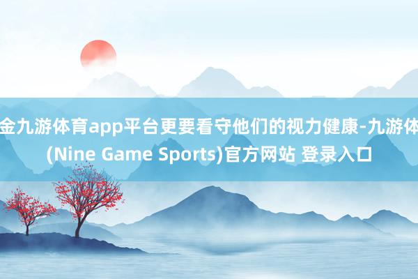 现金九游体育app平台更要看守他们的视力健康-九游体育(Nine Game Sports)官方网站 登录入口